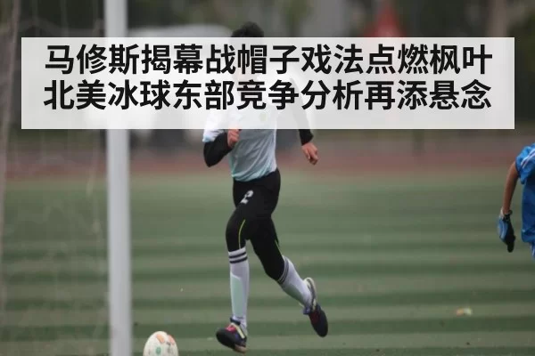 马修斯揭幕战帽子戏法点燃枫叶 北美冰球东部竞争分析再添悬念（NBA）